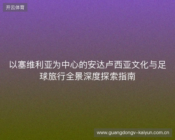 以塞维利亚为中心的安达卢西亚文化与足球旅行全景深度探索指南