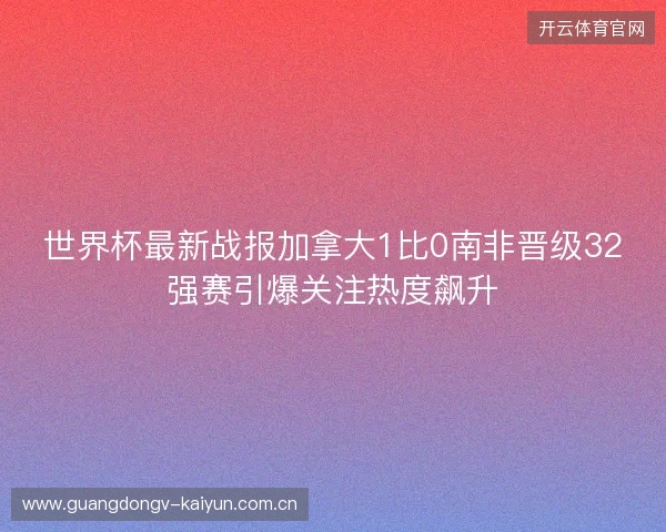 世界杯最新战报加拿大1比0南非晋级32强赛引爆关注热度飙升