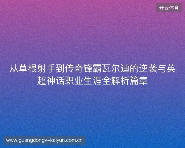 从草根射手到传奇锋霸瓦尔迪的逆袭与英超神话职业生涯全解析篇章 从草根射手到传奇锋霸瓦尔迪的逆袭与英超神话职业生涯全解析篇章