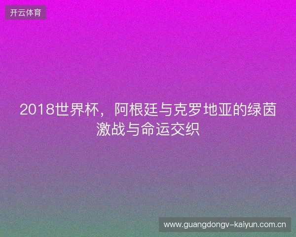 2018世界杯，阿根廷与克罗地亚的绿茵激战与命运交织