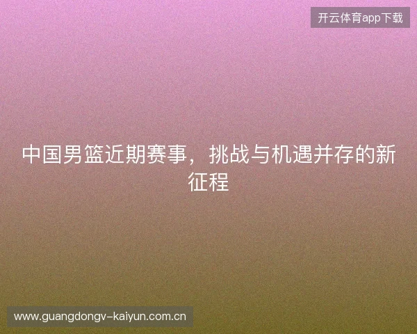 中国男篮近期赛事,挑战与机遇并存的新征程 中国男篮近期赛事,挑战与机遇并存的新征程
